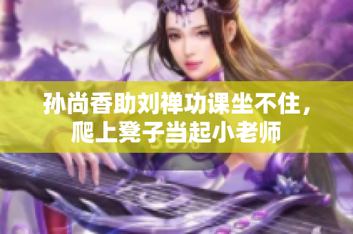孙尚香助刘禅功课坐不住，爬上凳子当起小老师