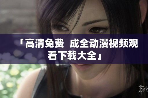 「高清免费  成全动漫视频观看下载大全」