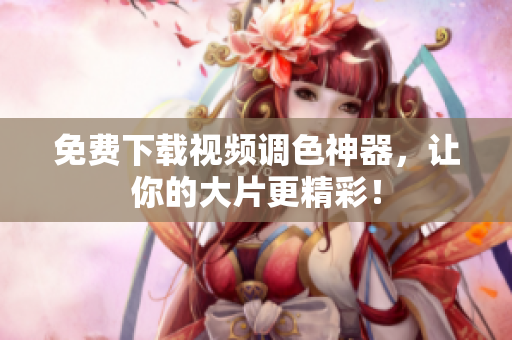 免费下载视频调色神器，让你的大片更精彩！