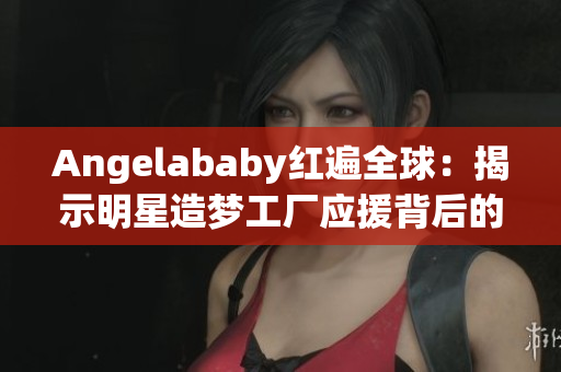 Angelababy红遍全球：揭示明星造梦工厂应援背后的故事