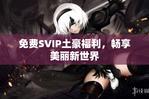 免费SVIP土豪福利，畅享美丽新世界