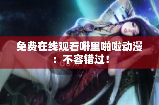 免费在线观看噼里啪啦动漫：不容错过！