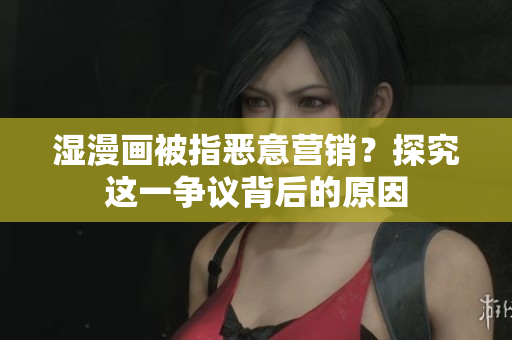 湿漫画被指恶意营销？探究这一争议背后的原因