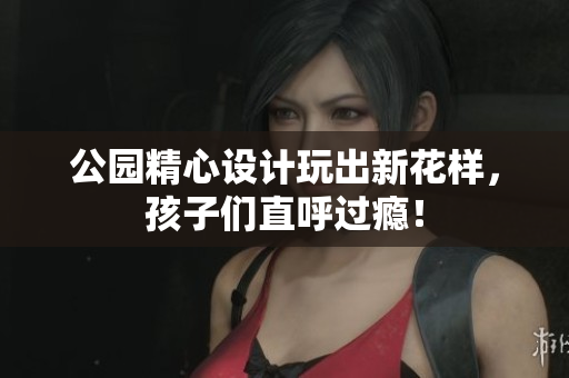 公园精心设计玩出新花样，孩子们直呼过瘾！