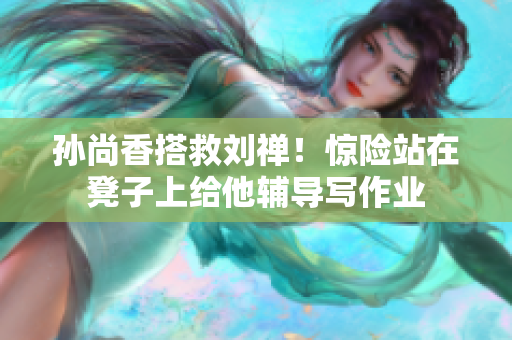 孙尚香搭救刘禅！惊险站在凳子上给他辅导写作业