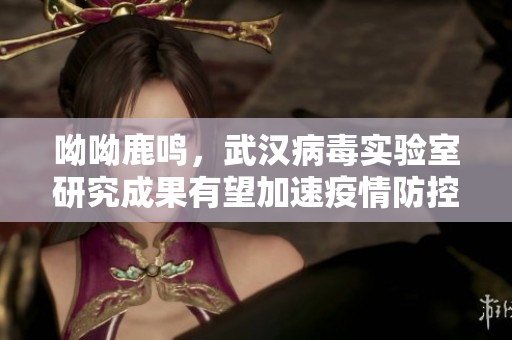 呦呦鹿鸣，武汉病毒实验室研究成果有望加速疫情防控