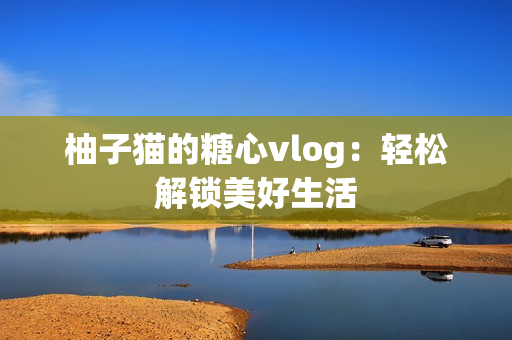 柚子猫的糖心vlog：轻松解锁美好生活