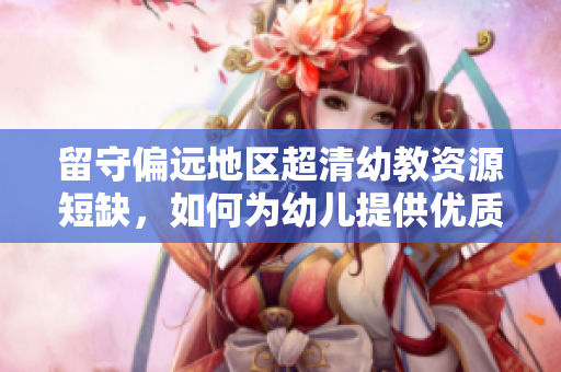 留守偏远地区超清幼教资源短缺，如何为幼儿提供优质教育？