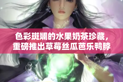 色彩斑斓的水果奶茶珍藏，重磅推出草莓丝瓜芭乐鸭脖款式