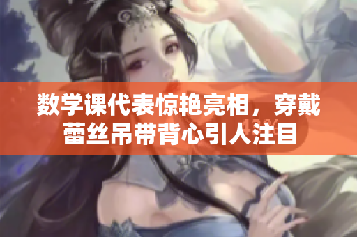 数学课代表惊艳亮相，穿戴蕾丝吊带背心引人注目