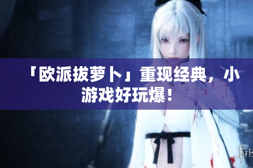 「欧派拔萝卜」重现经典，小游戏好玩爆！