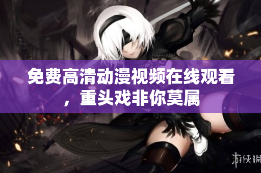 免费高清动漫视频在线观看，重头戏非你莫属