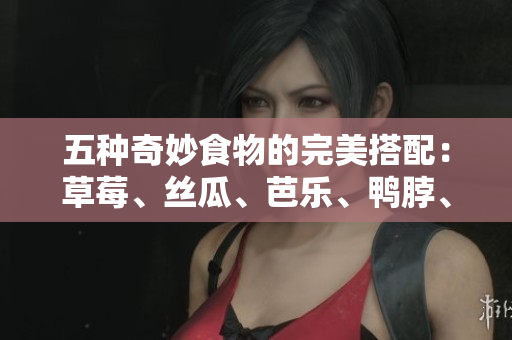 五种奇妙食物的完美搭配：草莓、丝瓜、芭乐、鸭脖、奶茶！