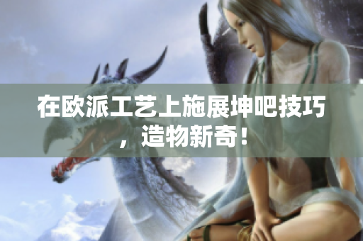在欧派工艺上施展坤吧技巧，造物新奇！