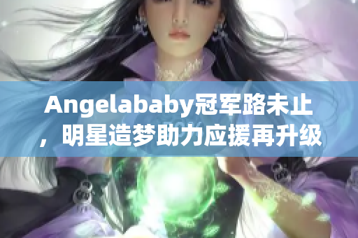 Angelababy冠军路未止，明星造梦助力应援再升级