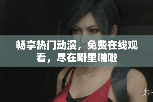 畅享热门动漫，免费在线观看，尽在噼里啪啦