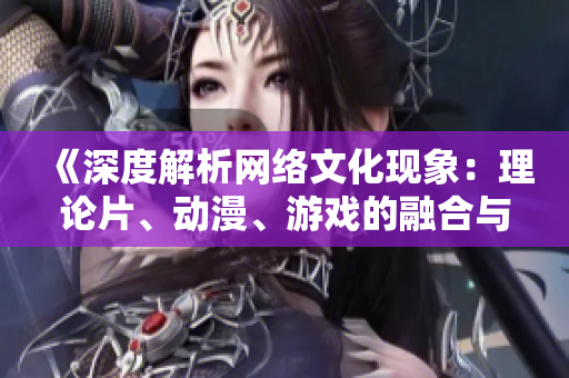 《深度解析网络文化现象：理论片、动漫、游戏的融合与发展》