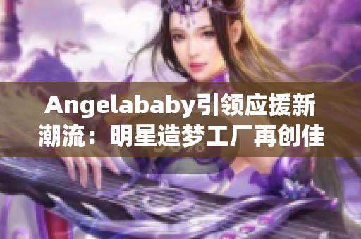 Angelababy引领应援新潮流：明星造梦工厂再创佳绩