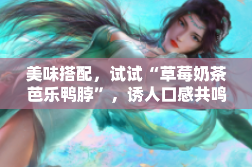 美味搭配，试试“草莓奶茶芭乐鸭脖”，诱人口感共鸣！