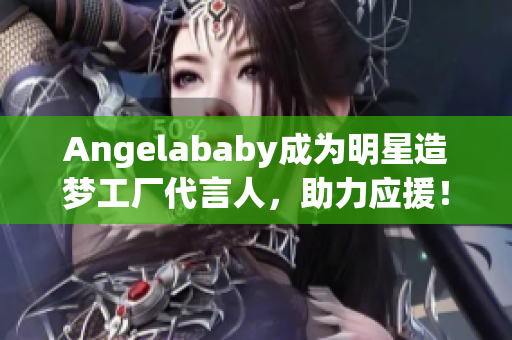 Angelababy成为明星造梦工厂代言人，助力应援！