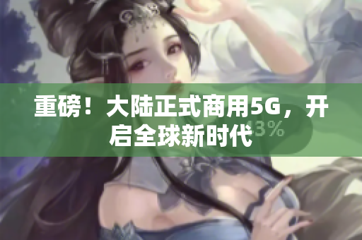 重磅！大陆正式商用5G，开启全球新时代