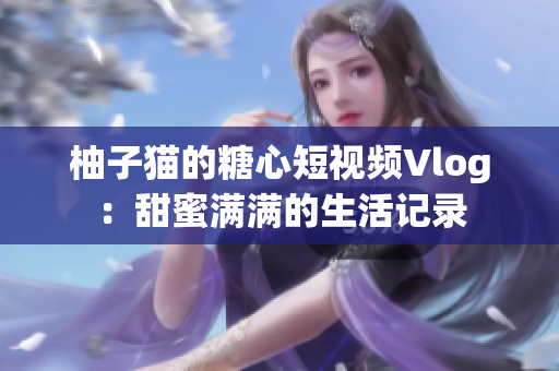 柚子猫的糖心短视频Vlog：甜蜜满满的生活记录