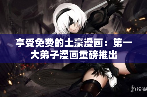享受免费的土豪漫画：第一大弟子漫画重磅推出