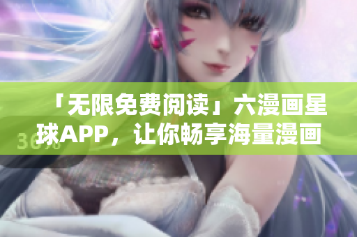「无限免费阅读」六漫画星球APP，让你畅享海量漫画！