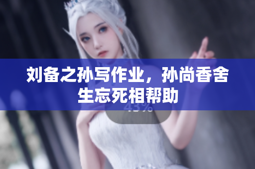 刘备之孙写作业，孙尚香舍生忘死相帮助