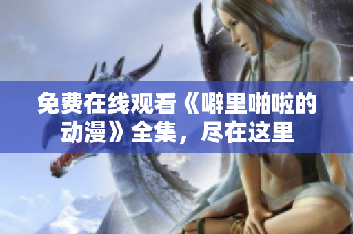 免费在线观看《噼里啪啦的动漫》全集，尽在这里