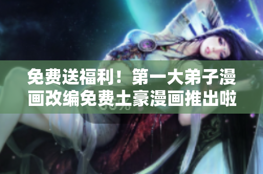 免费送福利！第一大弟子漫画改编免费土豪漫画推出啦！