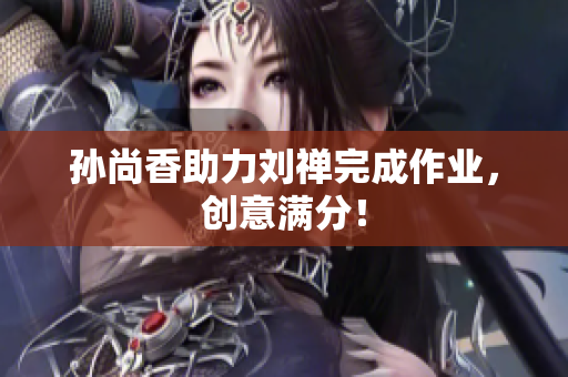 孙尚香助力刘禅完成作业，创意满分！