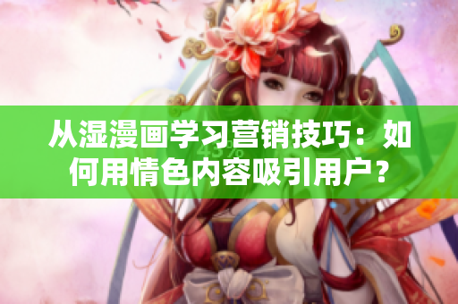 从湿漫画学习营销技巧：如何用情色内容吸引用户？