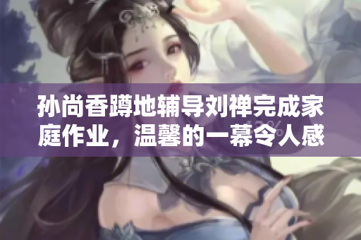 孙尚香蹲地辅导刘禅完成家庭作业，温馨的一幕令人感动