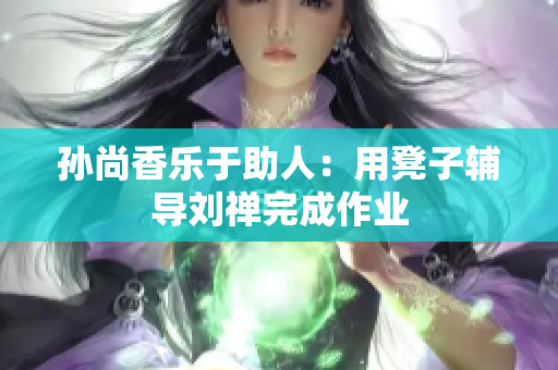 孙尚香乐于助人：用凳子辅导刘禅完成作业