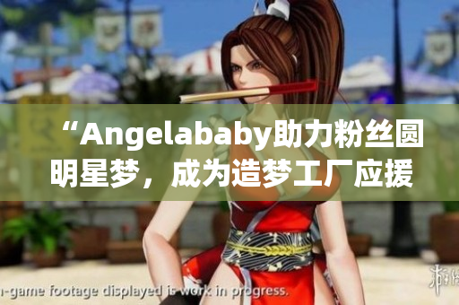 “Angelababy助力粉丝圆明星梦，成为造梦工厂应援大使”