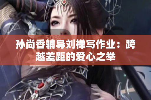 孙尚香辅导刘禅写作业：跨越差距的爱心之举