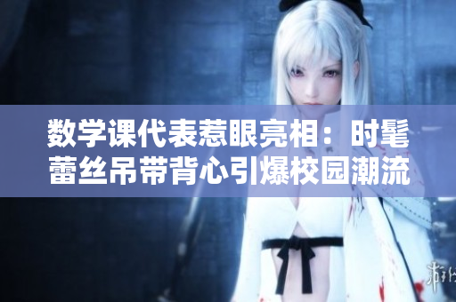 数学课代表惹眼亮相：时髦蕾丝吊带背心引爆校园潮流