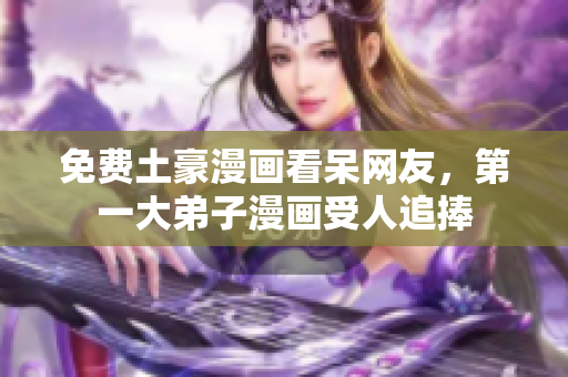 免费土豪漫画看呆网友，第一大弟子漫画受人追捧