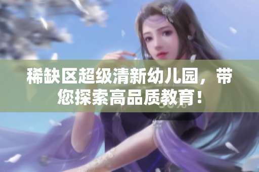 稀缺区超级清新幼儿园，带您探索高品质教育！