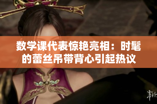 数学课代表惊艳亮相：时髦的蕾丝吊带背心引起热议
