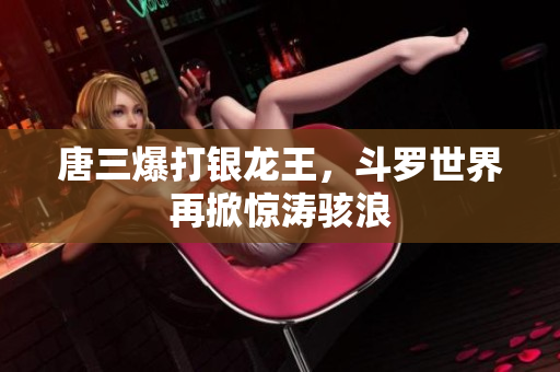 唐三爆打银龙王，斗罗世界再掀惊涛骇浪