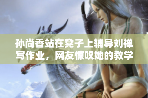 孙尚香站在凳子上辅导刘禅写作业，网友惊叹她的教学水平！