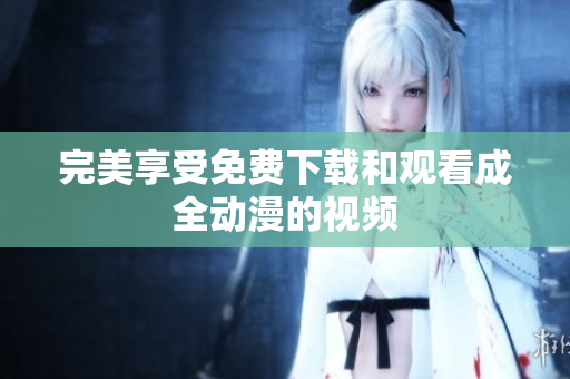 完美享受免费下载和观看成全动漫的视频