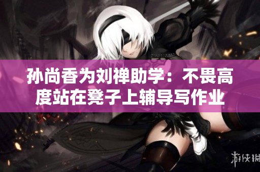 孙尚香为刘禅助学：不畏高度站在凳子上辅导写作业