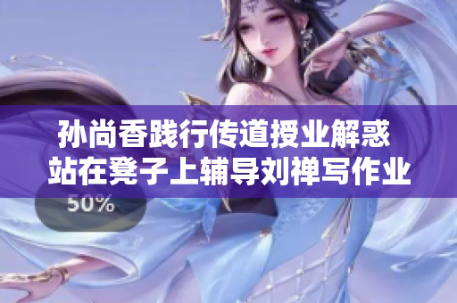 孙尚香践行传道授业解惑 站在凳子上辅导刘禅写作业