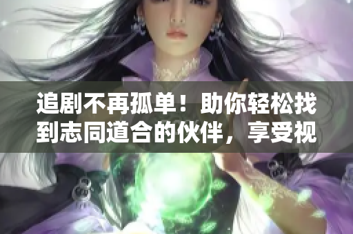追剧不再孤单！助你轻松找到志同道合的伙伴，享受视觉盛宴
