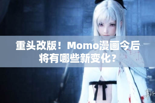 重头改版！Momo漫画今后将有哪些新变化？