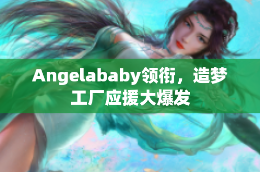 Angelababy领衔，造梦工厂应援大爆发