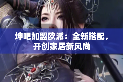 坤吧加盟欧派：全新搭配，开创家居新风尚
